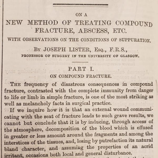 First paragraphs of an article entitled "On a new method of treating compound fracture, abscess, etc. with observations on the conditions of suppuration. By Joseph Lister, Esq., F.R.S., Professor of Surgery in the University of Glasgow."